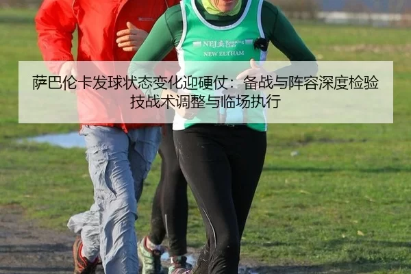 萨巴伦卡发球状态变化迎硬仗：备战与阵容深度检验技战术调整与临场执行