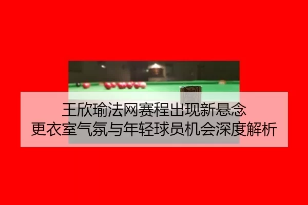 王欣瑜法网赛程出现新悬念 更衣室气氛与年轻球员机会深度解析
